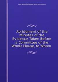 Abridgment of the Minutes of the Evidence, Taken Before a Committee of the Whole House, to Whom .
