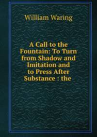 A Call to the Fountain: To Turn from Shadow and Imitation and to Press After Substance : the .
