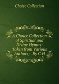A Choice Collection of Spiritual and Divine Hymns: Taken from Various Authors; . By C.H.