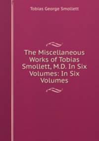 The Miscellaneous Works of Tobias Smollett, M.D. In Six Volumes: In Six Volumes