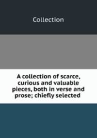 A collection of scarce, curious and valuable pieces, both in verse and prose; chiefly selected .