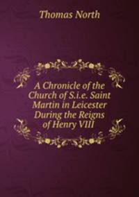 A Chronicle of the Church of S.i.e. Saint Martin in Leicester During the Reigns of Henry VIII .