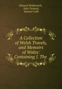 A Collection of Welsh Travels, and Memoirs of Wales: Containing I. The .