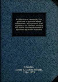 A collection of elementary test questions in pure and mixed mathematics with answers. And appendices on synthetic division and on the solution of numerical equations by Horner