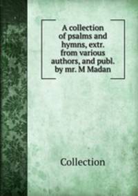 A collection of psalms and hymns, extr. from various authors, and publ. by mr. M Madan