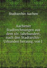 Aachener Stadtrechnungen aus dem xiv. Jahrhundert, nach den Stadtarchiv-Urkunden herausg. von J .