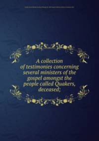 A collection of testimonies concerning several ministers of the gospel amongst the people called Quakers, deceased;