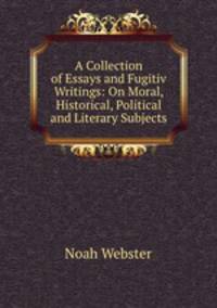A Collection of Essays and Fugitiv Writings: On Moral, Historical, Political and Literary Subjects