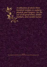 A collection of above three hundred receipts in cookery, physick, and surgery : for the use of all good wives, tender mothers, and careful nurses
