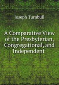 A Comparative View of the Presbyterian, Congregational, and Independent .