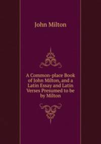 A Common-place Book of John Milton, and a Latin Essay and Latin Verses Presumed to be by Milton.