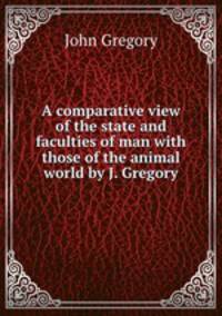 A comparative view of the state and faculties of man with those of the animal world by J. Gregory.