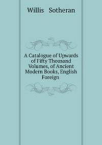 A Catalogue of Upwards of Fifty Thousand Volumes, of Ancient & Modern Books, English & Foreign .