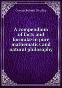 A compendium of facts and formul? in pure mathematics and natural philosophy