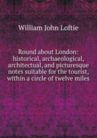 Round about London: historical, archaeological, architectual, and picturesque notes suitable for the tourist, within a circle of twelve miles .