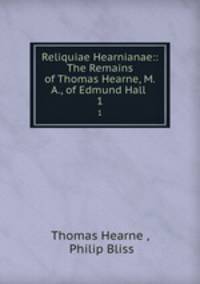 Reliquiae Hearnianae:: The Remains of Thomas Hearne, M.A., of Edmund Hall .. 1