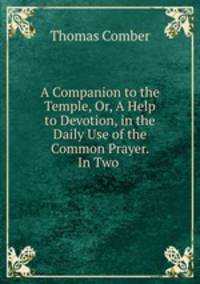 A Companion to the Temple, Or, A Help to Devotion, in the Daily Use of the Common Prayer. In Two .