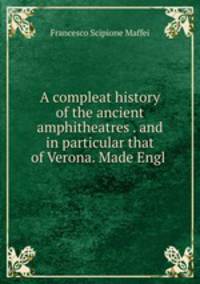 A compleat history of the ancient amphitheatres . and in particular that of Verona. Made Engl .