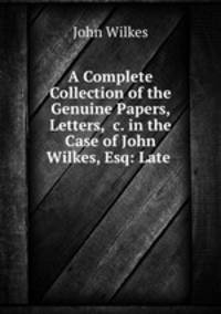 A Complete Collection of the Genuine Papers, Letters, &c. in the Case of John Wilkes, Esq: Late .