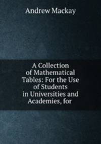 A Collection of Mathematical Tables: For the Use of Students in Universities and Academies, for .