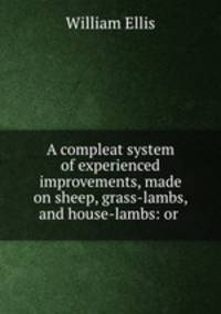 A compleat system of experienced improvements, made on sheep, grass-lambs, and house-lambs: or .