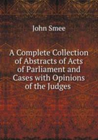 A Complete Collection of Abstracts of Acts of Parliament and Cases with Opinions of the Judges .