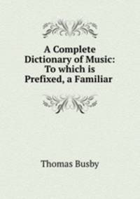 A Complete Dictionary of Music: To which is Prefixed, a Familiar .