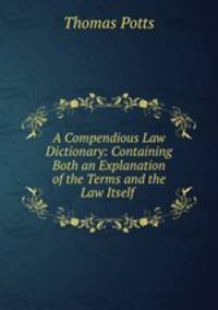 A Compendious Law Dictionary: Containing Both an Explanation of the Terms and the Law Itself .