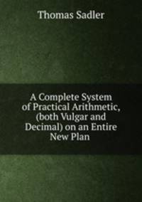 A Complete System of Practical Arithmetic, (both Vulgar and Decimal) on an Entire New Plan .