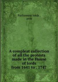 A compleat collection of all the protests made in the House of lords from 1641 to . 1747