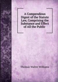 A Compendious Digest of the Statute Law, Comprising the Substance and Effect of All the Public .