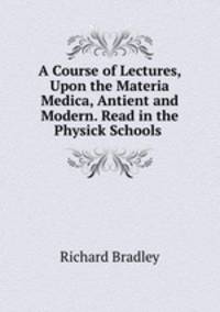 A Course of Lectures, Upon the Materia Medica, Antient and Modern. Read in the Physick Schools .
