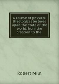 A course of physico-theological lectures upon the state of the world, from the creation to the .