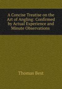 A Concise Treatise on the Art of Angling: Confirmed by Actual Experience and Minute Observations .