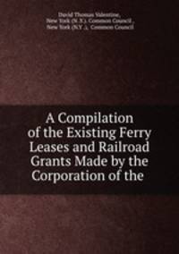 A Compilation of the Existing Ferry Leases and Railroad Grants Made by the Corporation of the .