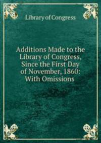 Additions Made to the Library of Congress, Since the First Day of November, 1860: With Omissions .