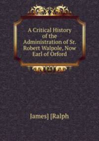 A Critical History of the Administration of Sr. Robert Walpole, Now Earl of Orford