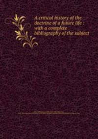 A critical history of the doctrine of a future life : with a complete bibliography of the subject