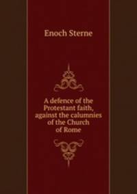 A defence of the Protestant faith, against the calumnies of the Church of Rome
