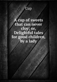A cup of sweets that can never cloy; or, Delightful tales for good children, by a lady