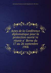 Actes de la Confe?rence diplomatique pour la protection ouvrie?re re?unie a? Berne du 17 au 26 septembre 1906