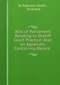 Acts of Parliament Relating to Sheriff Court Practice: Also an Appendix, Containing Recent .