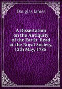 A Dissertation on the Antiquity of the Earth: Read at the Royal Society, 12th May, 1785 .