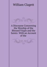 A Discourse Concerning the Worship of the Blessed Virgin and the Saints: With an Account of the .