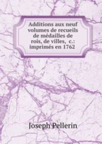 Additions aux neuf volumes de recueils de medailles de rois, de villes, &c.: imprimes en 1762 .