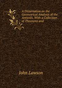 A Dissertation on the Geometrical Analysis of the Antients. With a Collection of Theorems and .
