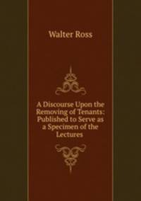A Discourse Upon the Removing of Tenants: Published to Serve as a Specimen of the Lectures .
