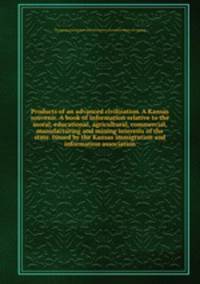 Products of an advanced civilization. A Kansas souvenir. A book of information relative to the moral, educational, agricultural, commercial, manufacturing and mining interests of the state. Issued by the Kansas immigration and information association