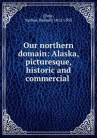 Our northern domain: Alaska, picturesque, historic and commercial .