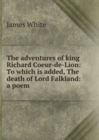 The adventures of king Richard Coeur-de-Lion: To which is added, The death of Lord Falkland: a poem